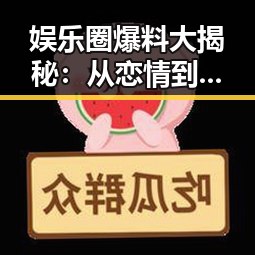娱乐圈爆料大揭秘:从恋情到离婚再到新剧的全景回顾